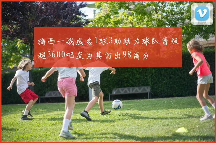 梅西一战成名1球3助助力球队晋级超3600吧友为其打出98高分