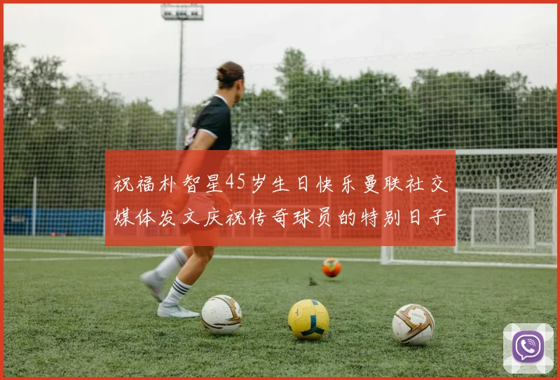 祝福朴智星45岁生日快乐曼联社交媒体发文庆祝传奇球员的特别日子