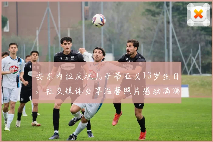 安东内拉庆祝儿子蒂亚戈13岁生日，社交媒体分享温馨照片感动满满