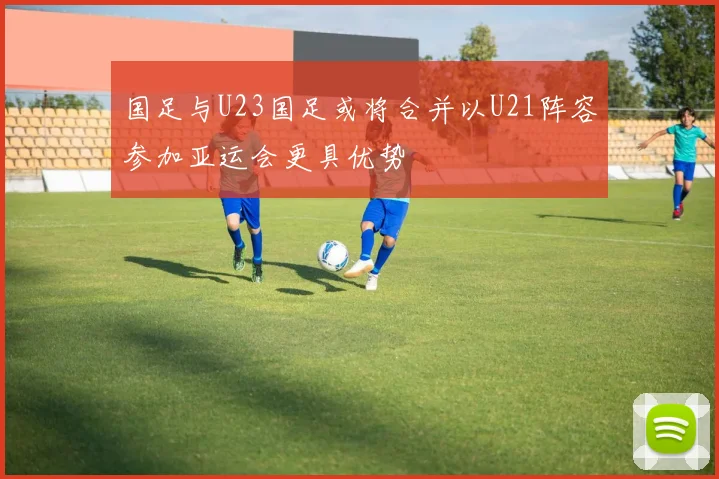 国足与U23国足或将合并以U21阵容参加亚运会更具优势