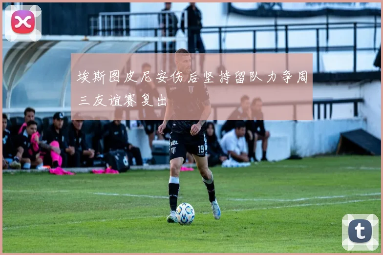 埃斯图皮尼安伤后坚持留队力争周三友谊赛复出