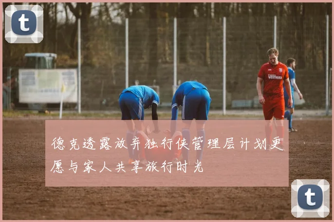 德克透露放弃独行侠管理层计划更愿与家人共享旅行时光