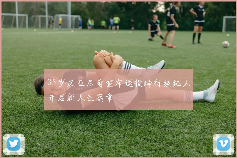 35岁皮亚尼奇宣布退役转行经纪人开启新人生篇章