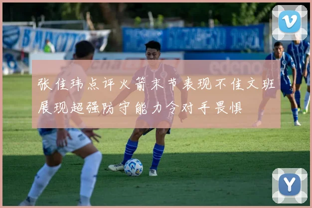 张佳玮点评火箭末节表现不佳文班展现超强防守能力令对手畏惧