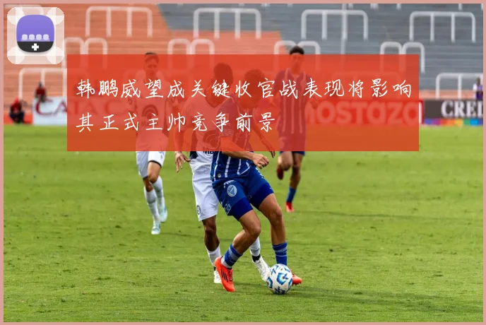 韩鹏威望成关键收官战表现将影响其正式主帅竞争前景