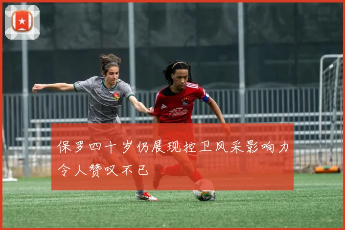 保罗四十岁仍展现控卫风采影响力令人赞叹不已