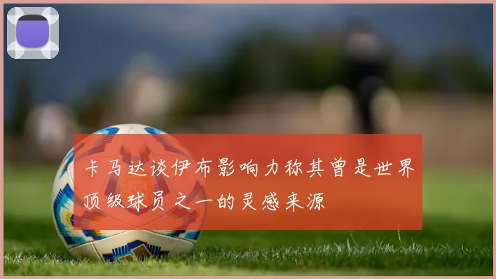 卡马达谈伊布影响力称其曾是世界顶级球员之一的灵感来源