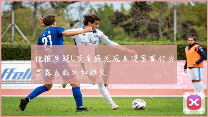 镜报质疑C罗高薪无冠表现罢赛行为显露自我认知缺失