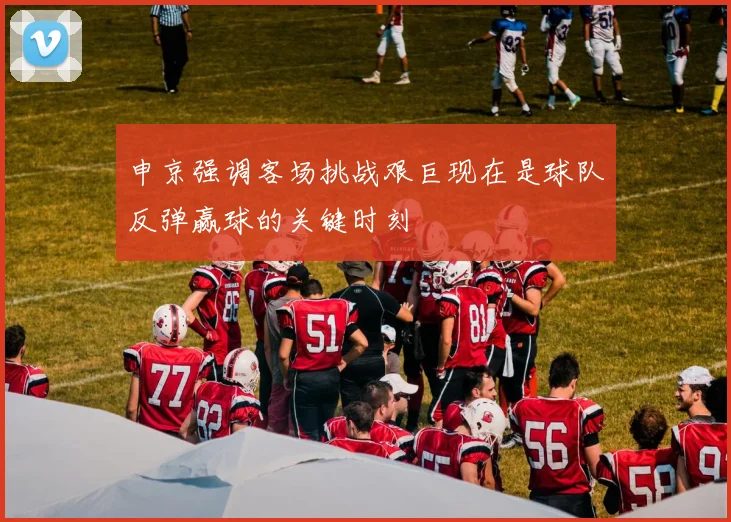 申京强调客场挑战艰巨现在是球队反弹赢球的关键时刻