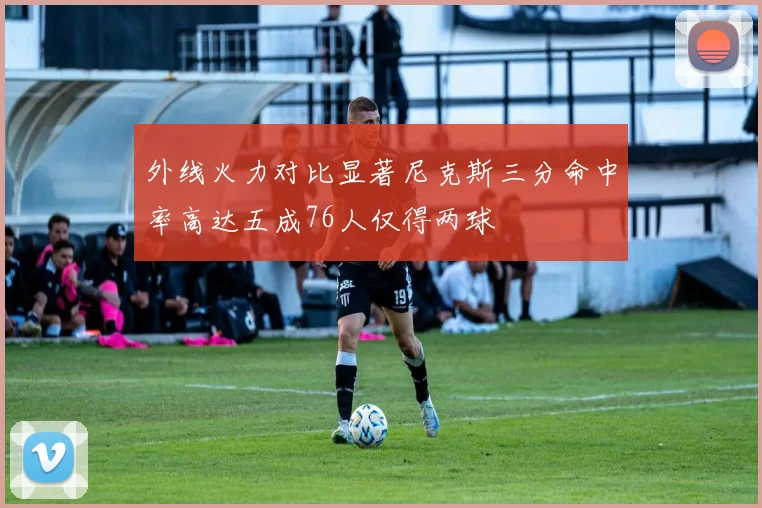 外线火力对比显著尼克斯三分命中率高达五成76人仅得两球