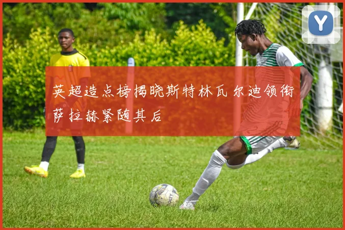 英超造点榜揭晓斯特林瓦尔迪领衔萨拉赫紧随其后