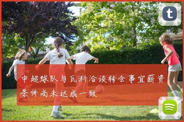 中超球队与瓦科洽谈转会事宜薪资条件尚未达成一致