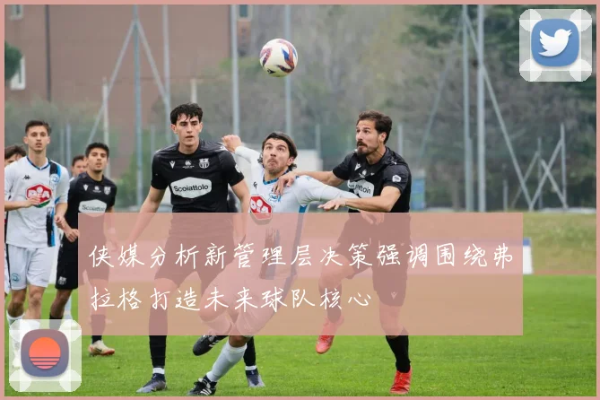 侠媒分析新管理层决策强调围绕弗拉格打造未来球队核心