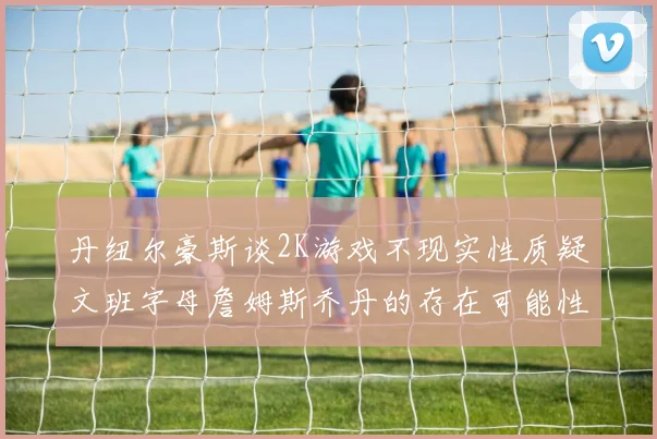 丹纽尔豪斯谈2K游戏不现实性质疑文班字母詹姆斯乔丹的存在可能性