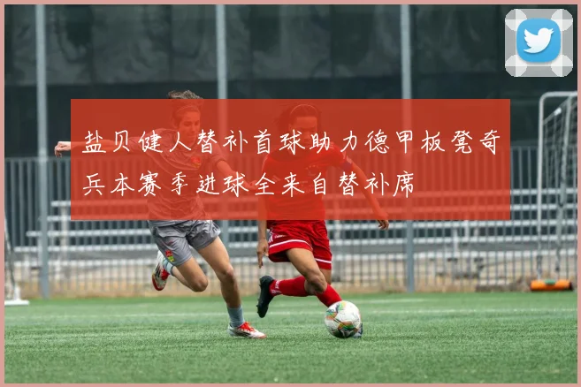 盐贝健人替补首球助力德甲板凳奇兵本赛季进球全来自替补席