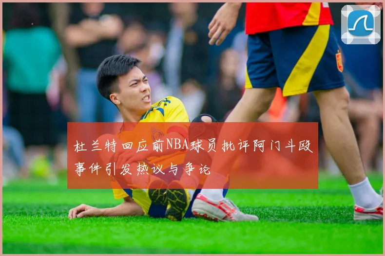 杜兰特回应前NBA球员批评阿门斗殴事件引发热议与争论