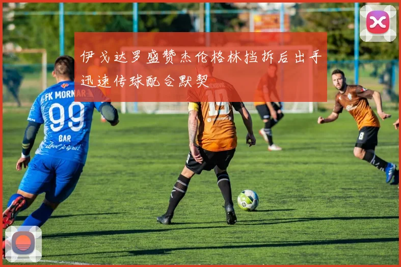 伊戈达罗盛赞杰伦格林挡拆后出手迅速传球配合默契