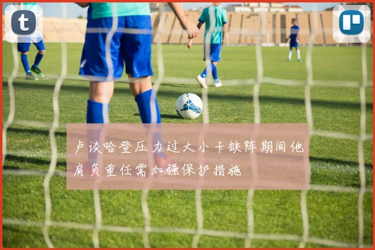 卢谈哈登压力过大小卡缺阵期间他肩负重任需加强保护措施