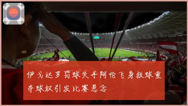 伊戈达罗罚球失手阿伦飞身救球重夺球权引发比赛悬念