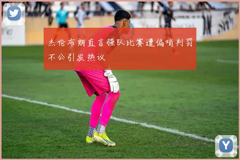 杰伦布朗直言强队比赛遭偏哨判罚不公引发热议