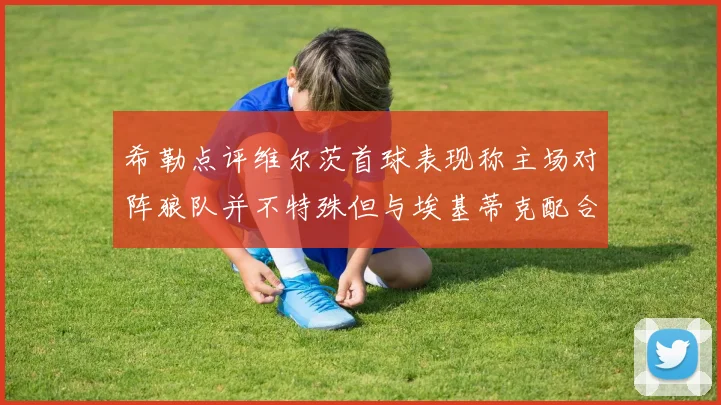 希勒点评维尔茨首球表现称主场对阵狼队并不特殊但与埃基蒂克配合默契