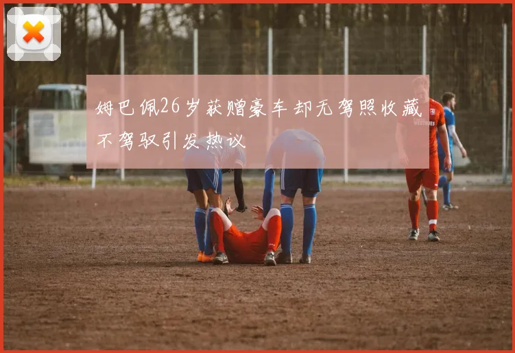 姆巴佩26岁获赠豪车却无驾照收藏不驾驭引发热议