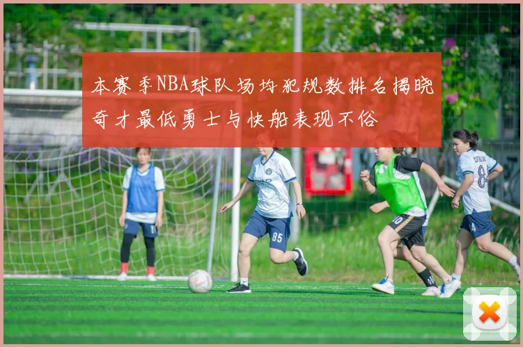 本赛季NBA球队场均犯规数排名揭晓奇才最低勇士与快船表现不俗