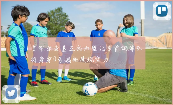 贾维尔麦基正式加盟北京首钢球队将身穿0号战袍展现实力